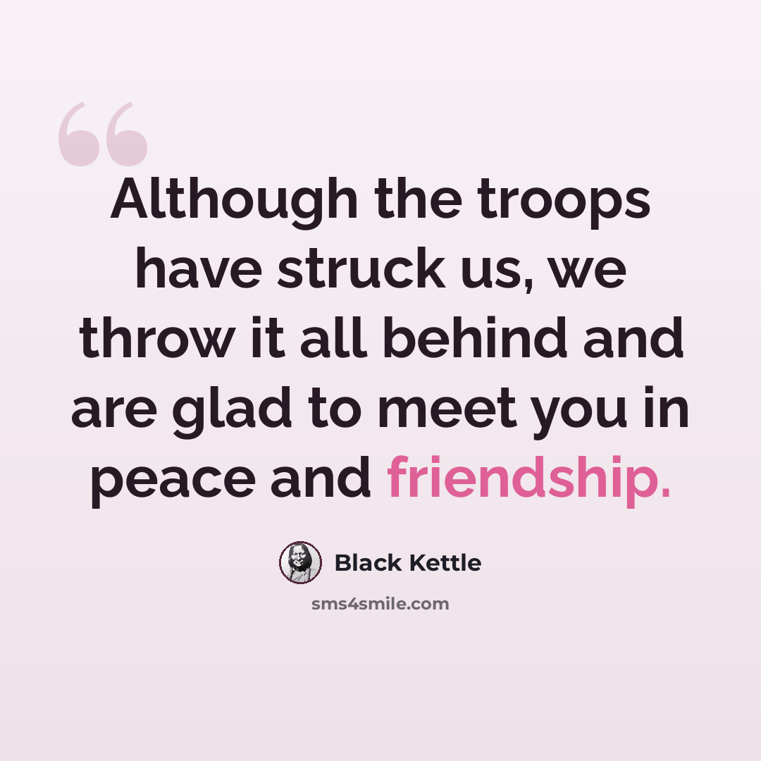 “Although the troops have struck us, we throw it all behind and are glad to meet you in peace and friendship.” quote by Black Kettle