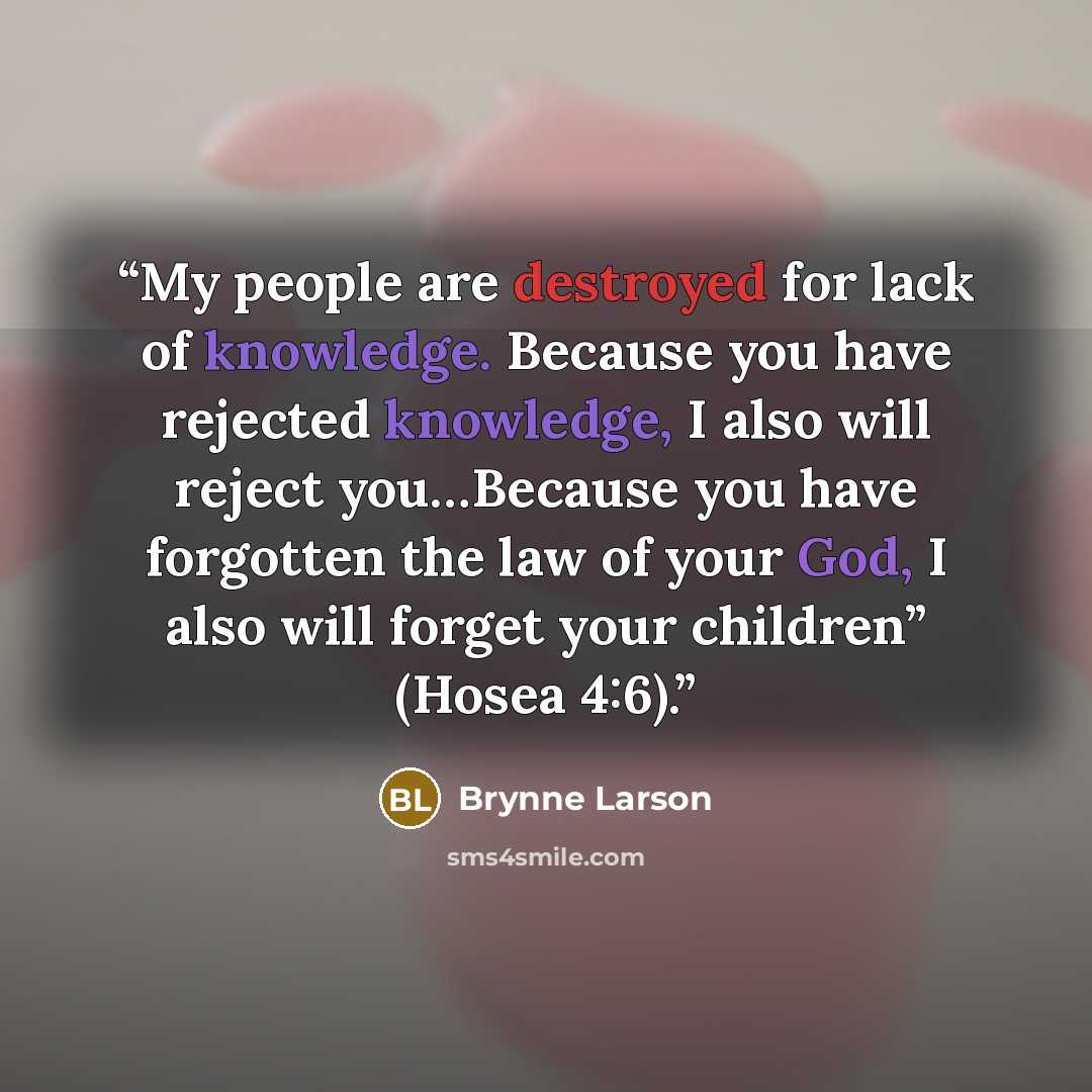 “My people are destroyed for lack of knowledge. Because you have rejected knowledge, I also will reject you…Because you have forgotten the law of your God, I also will forget your children” (Hosea 4:6).” quote by Brynne Larson