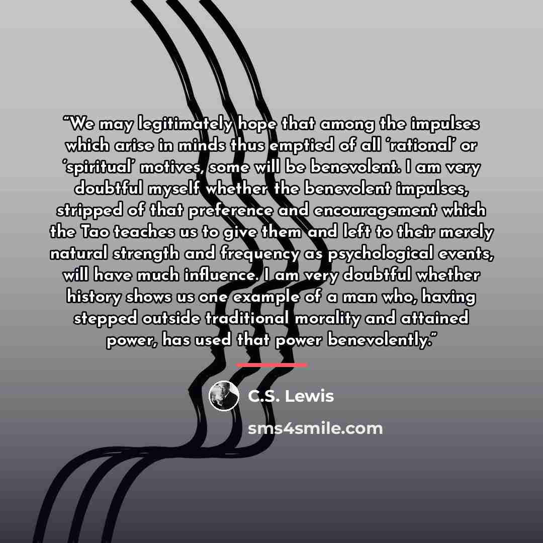 “We may legitimately hope that among the impulses which arise in minds thus emptied of all ‘rational’ or ‘spiritual’ motives, some will be benevolent. I am very doubtful myself whether the benevolent impulses, stripped of that preference and encouragement which the Tao teaches us to give them and…” quote by C.S. Lewis