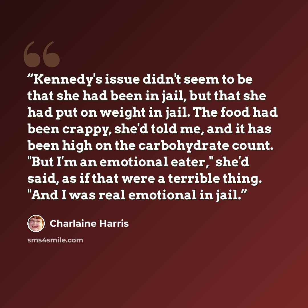“Kennedy's issue didn't seem to be that she had been in jail, but that she had put on weight in jail. The food had been crappy, she'd told me, and it has been high on the carbohydrate count. "But I'm an emotional eater," she'd said, as if that were a terrible thing. "And I was real emotional in jail.” quote by Charlaine Harris