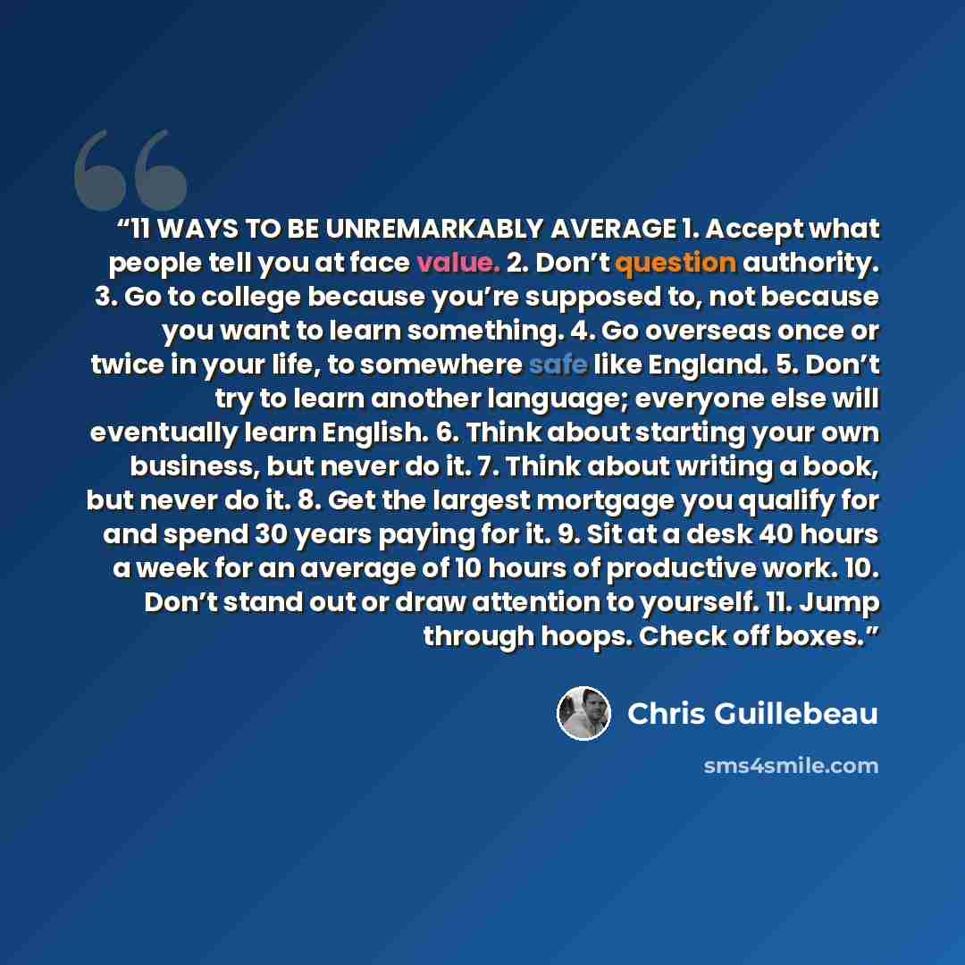 “11 WAYS TO BE UNREMARKABLY AVERAGE 1. Accept what people tell you at face value. 2. Don’t question authority. 3. Go to college because you’re supposed to, not because you want to learn something. 4. Go overseas once or twice in your life, to somewhere safe like England. 5. Don’t try to learn…” quote by Chris Guillebeau