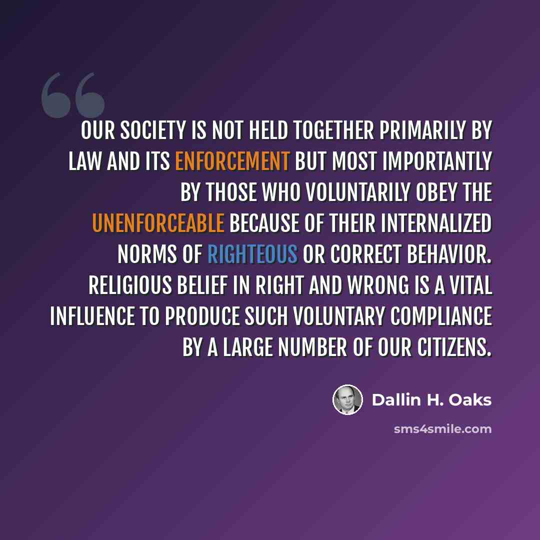 “Our society is not held together primarily by law and its enforcement but most importantly by those who voluntarily obey the unenforceable because of their internalized norms of righteous or correct behavior. Religious belief in right and wrong is a vital influence to produce such voluntary…” quote by Dallin H. Oaks