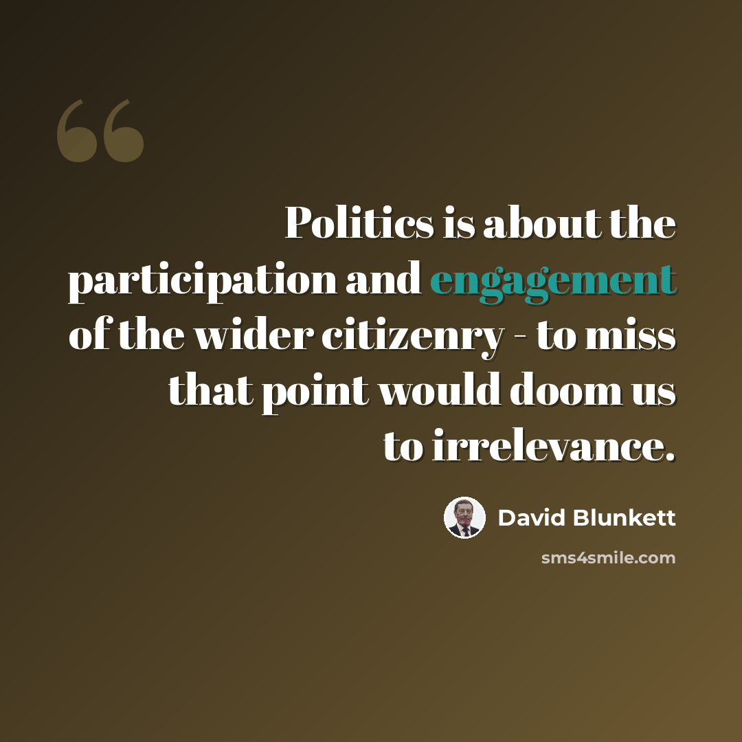 “Politics is about the participation and engagement of the wider citizenry - to miss that point would doom us to irrelevance.” quote by David Blunkett
