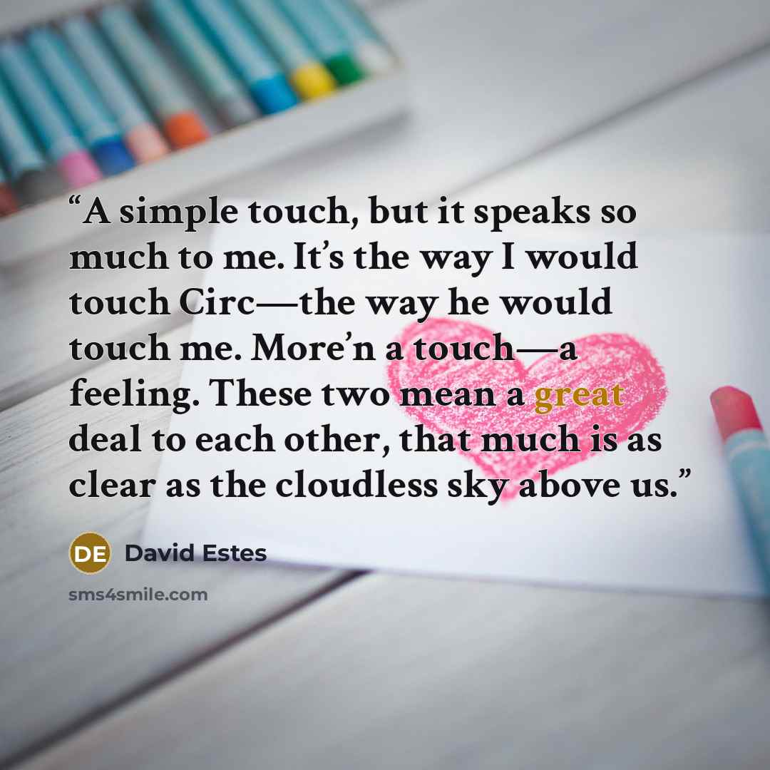 “A simple touch, but it speaks so much to me. It’s the way I would touch Circ—the way he would touch me. More’n a touch—a feeling. These two mean a great deal to each other, that much is as clear as the cloudless sky above us.” quote by David Estes