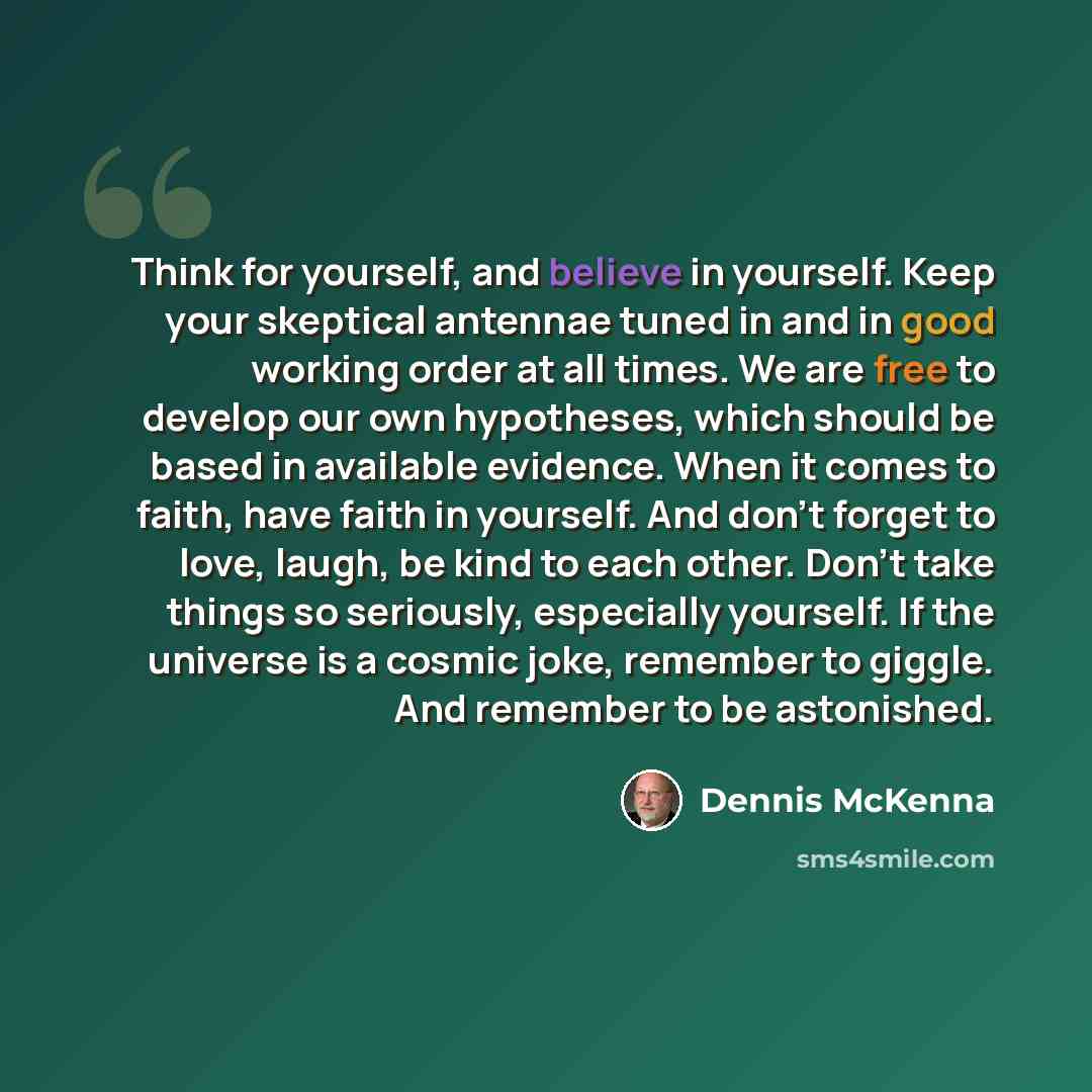“Think for yourself, and believe in yourself. Keep your skeptical antennae tuned in and in good working order at all times. We are free to develop our own hypotheses, which should be based in available evidence. When it comes to faith, have faith in yourself. And don't forget to love, laugh, be…” quote by Dennis McKenna