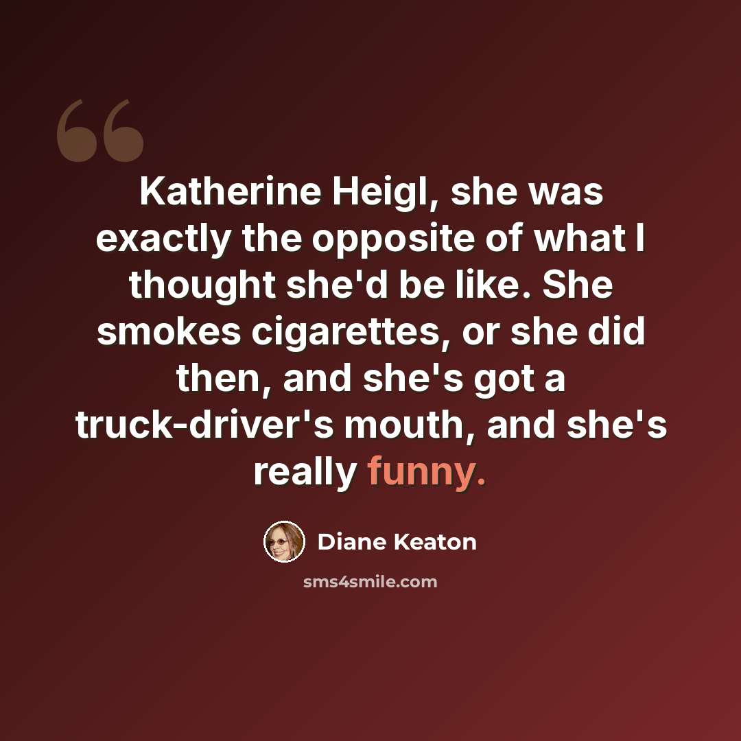 “Katherine Heigl, she was exactly the opposite of what I thought she'd be like. She smokes cigarettes, or she did then, and she's got a truck-driver's mouth, and she's really funny.” quote by Diane Keaton