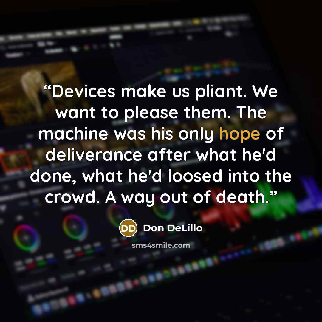 “Devices make us pliant. We want to please them. The machine was his only hope of deliverance after what he'd done, what he'd loosed into the crowd. A way out of death.” quote by Don DeLillo