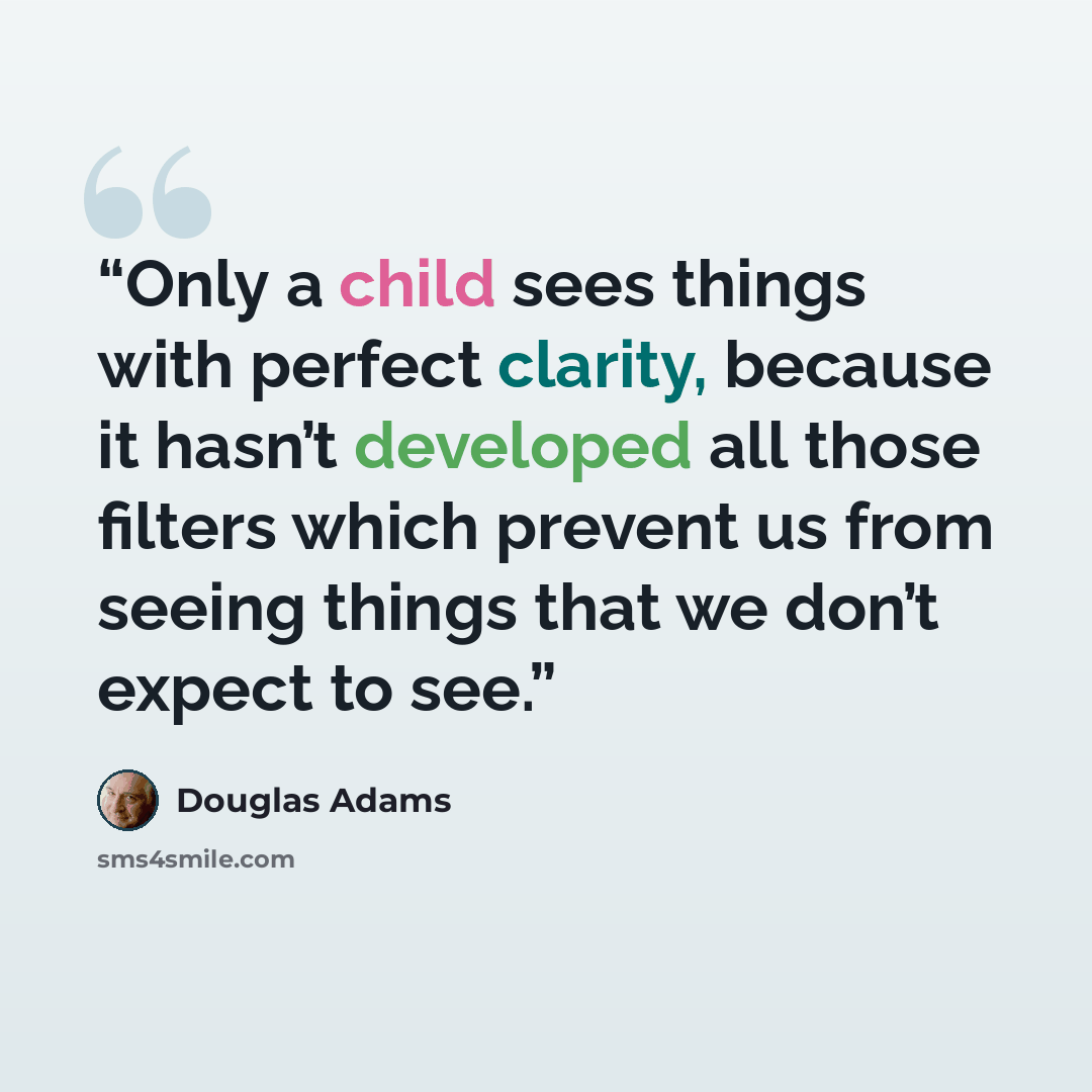 “Only a child sees things with perfect clarity, because it hasn’t developed all those filters which prevent us from seeing things that we don’t expect to see.” quote by Douglas Adams