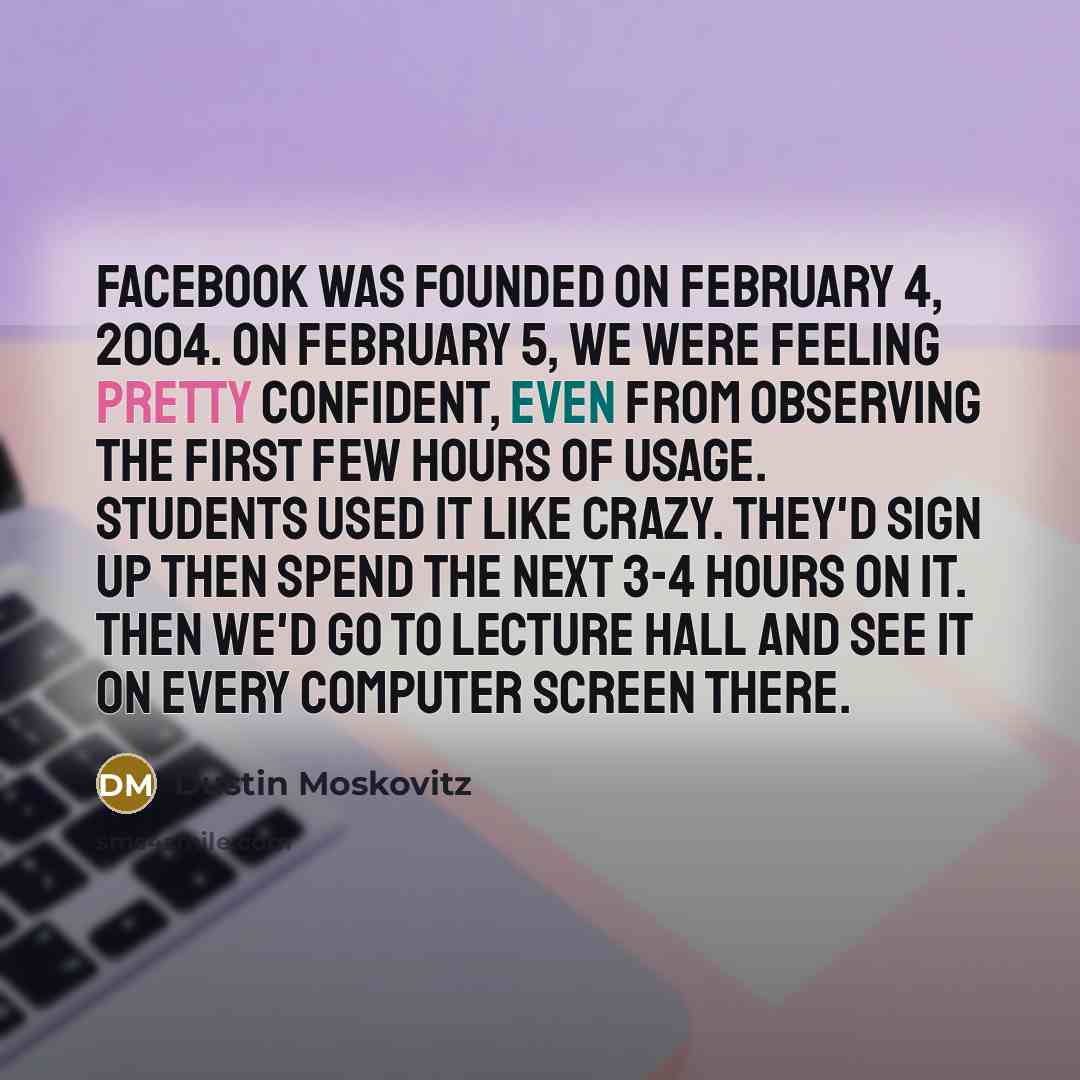 “Facebook was founded on February 4, 2004. On February 5, we were feeling pretty confident, even from observing the first few hours of usage. Students used it like crazy. They'd sign up then spend the next 3-4 hours on it. Then we'd go to lecture hall and see it on every computer screen there.” quote by Dustin Moskovitz