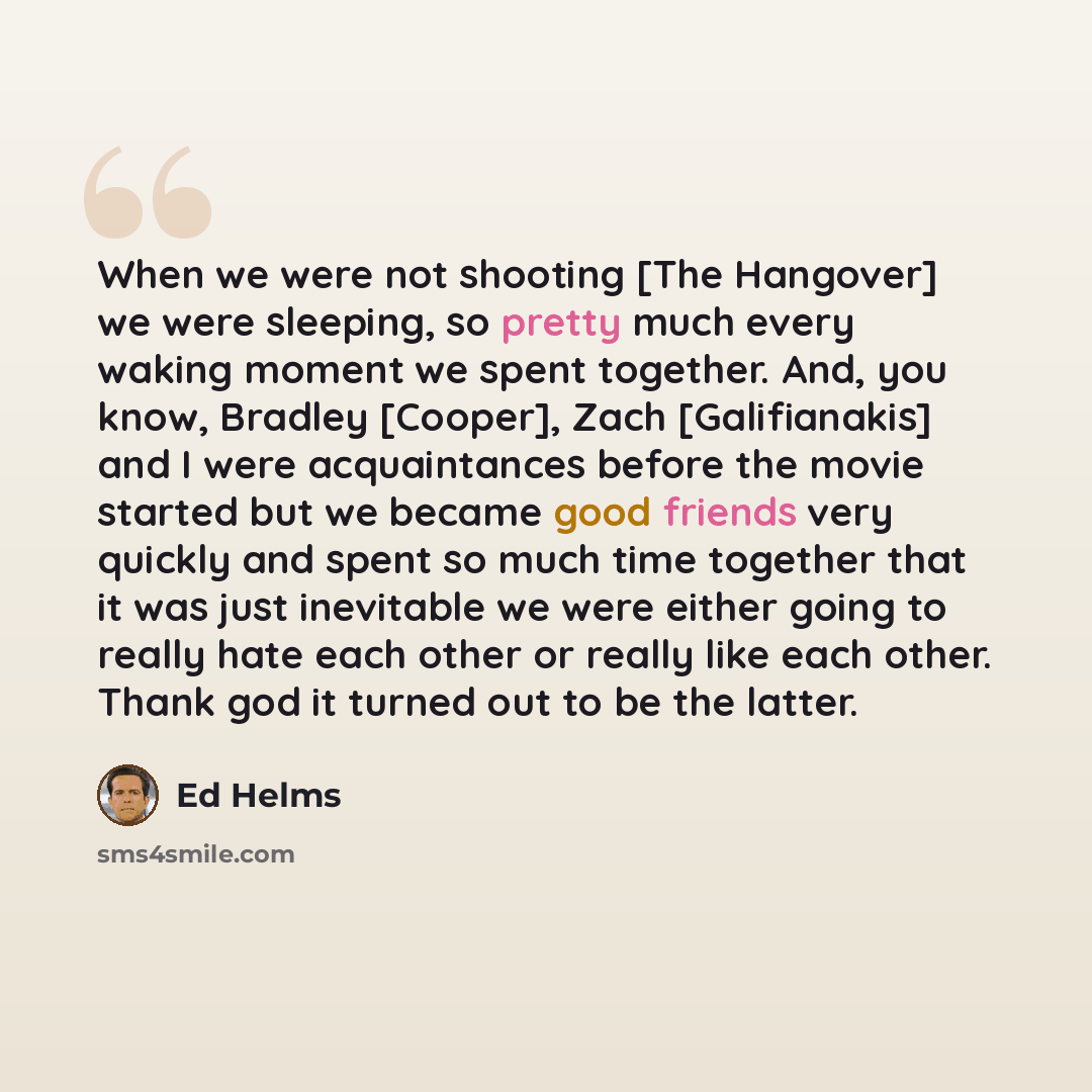 “When we were not shooting [The Hangover] we were sleeping, so pretty much every waking moment we spent together. And, you know, Bradley [Cooper], Zach [Galifianakis] and I were acquaintances before the movie started but we became good friends very quickly and spent so much time together that it…” quote by Ed Helms