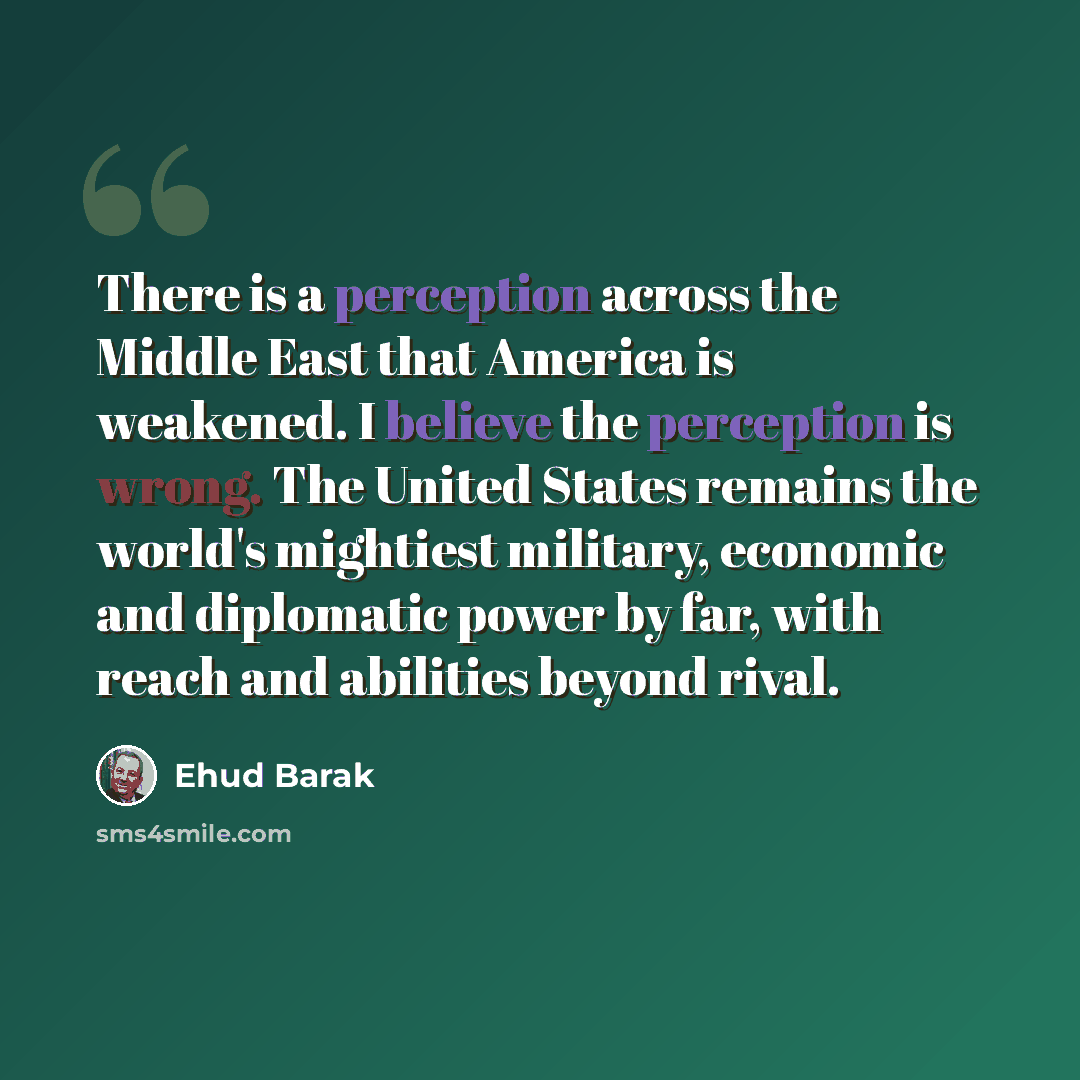 “There is a perception across the Middle East that America is weakened. I believe the perception is wrong. The United States remains the world's mightiest military, economic and diplomatic power by far, with reach and abilities beyond rival.” quote by Ehud Barak