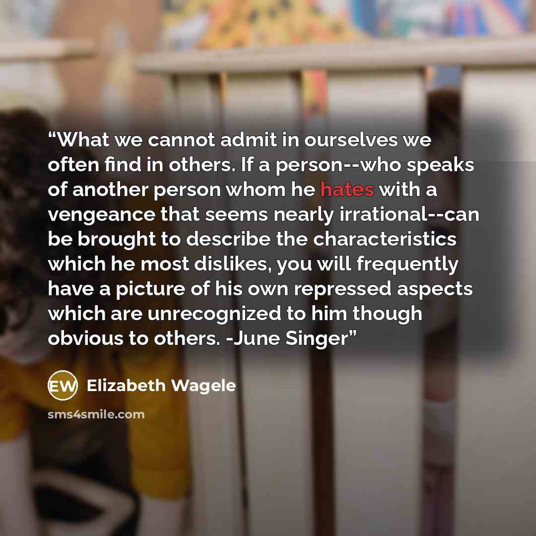 “What we cannot admit in ourselves we often find in others. If a person--who speaks of another person whom he hates with a vengeance that seems nearly irrational--can be brought to describe the characteristics which he most dislikes, you will frequently have a picture of his own repressed aspects…” quote by Elizabeth Wagele
