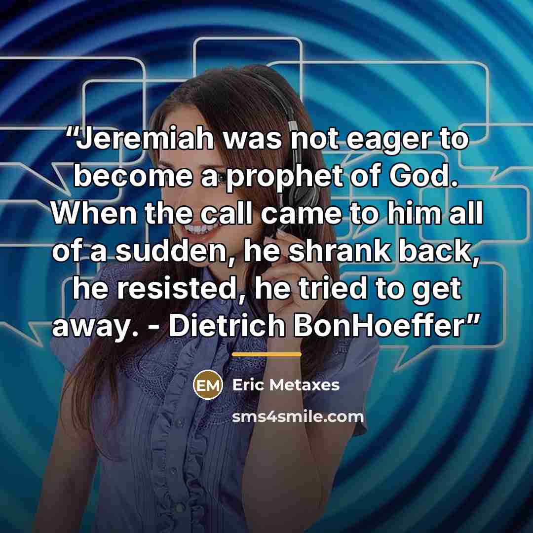 “Jeremiah was not eager to become a prophet of God. When the call came to him all of a sudden, he shrank back, he resisted, he tried to get away. - Dietrich BonHoeffer” quote by Eric Metaxes