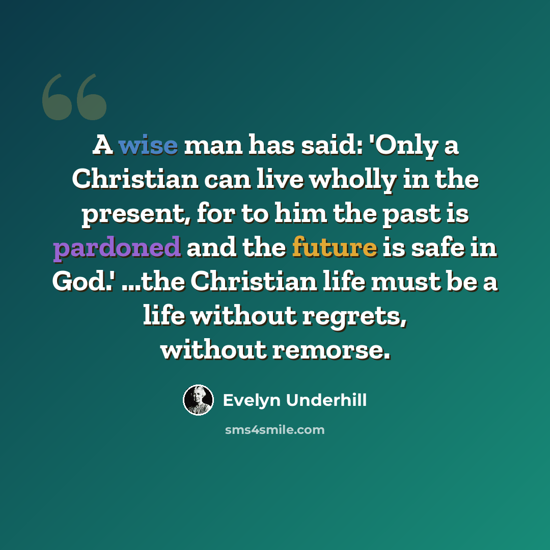 “A wise man has said: 'Only a Christian can live wholly in the present, for to him the past is pardoned and the future is safe in God.' ...the Christian life must be a life without regrets, without remorse.” quote by Evelyn Underhill