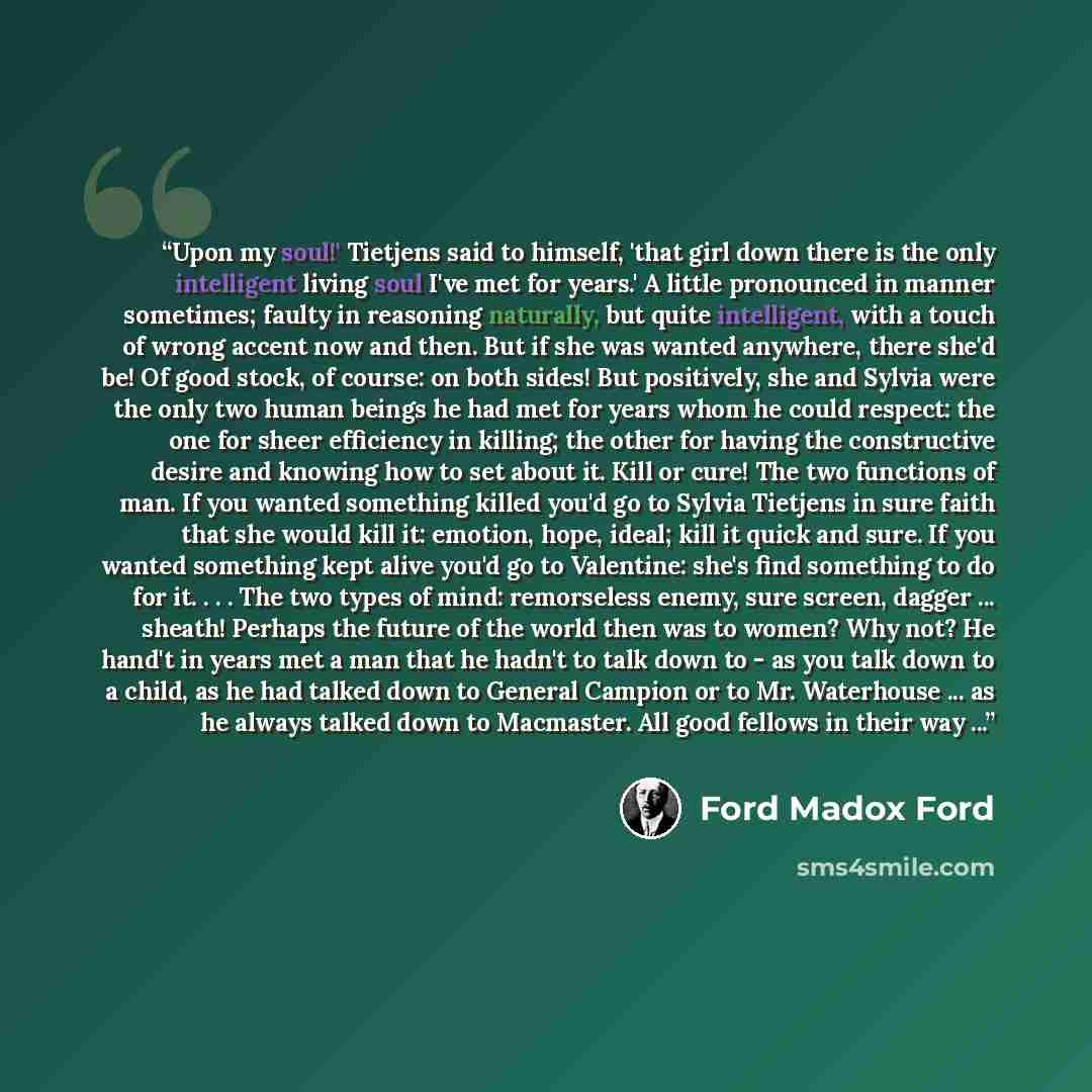 “Upon my soul!' Tietjens said to himself, 'that girl down there is the only intelligent living soul I've met for years.' A little pronounced in manner sometimes; faulty in reasoning naturally, but quite intelligent, with a touch of wrong accent now and then. But if she was wanted anywhere, there…” quote by Ford Madox Ford