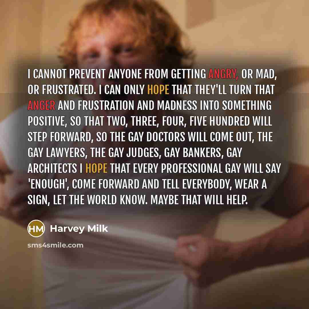 “I cannot prevent anyone from getting angry, or mad, or frustrated. I can only hope that they'll turn that anger and frustration and madness into something positive, so that two, three, four, five hundred will step forward, so the gay doctors will come out, the gay lawyers, the gay judges, gay…” quote by Harvey Milk