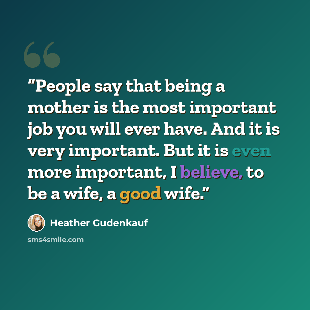 “People say that being a mother is the most important job you will ever have. And it is very important. But it is even more important, I believe, to be a wife, a good wife.” quote by Heather Gudenkauf