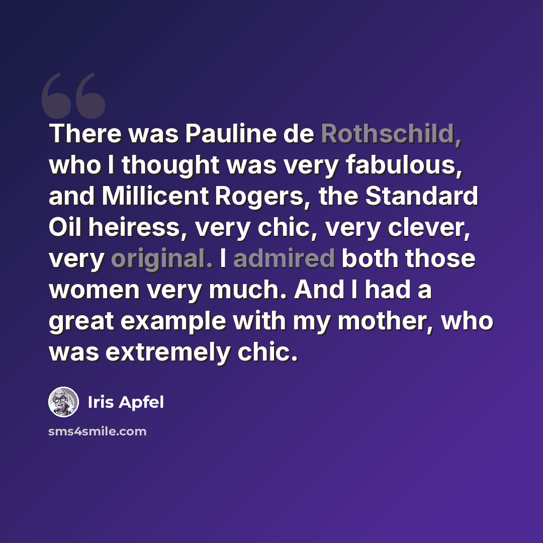 “There was Pauline de Rothschild, who I thought was very fabulous, and Millicent Rogers, the Standard Oil heiress, very chic, very clever, very original. I admired both those women very much. And I had a great example with my mother, who was extremely chic.” quote by Iris Apfel