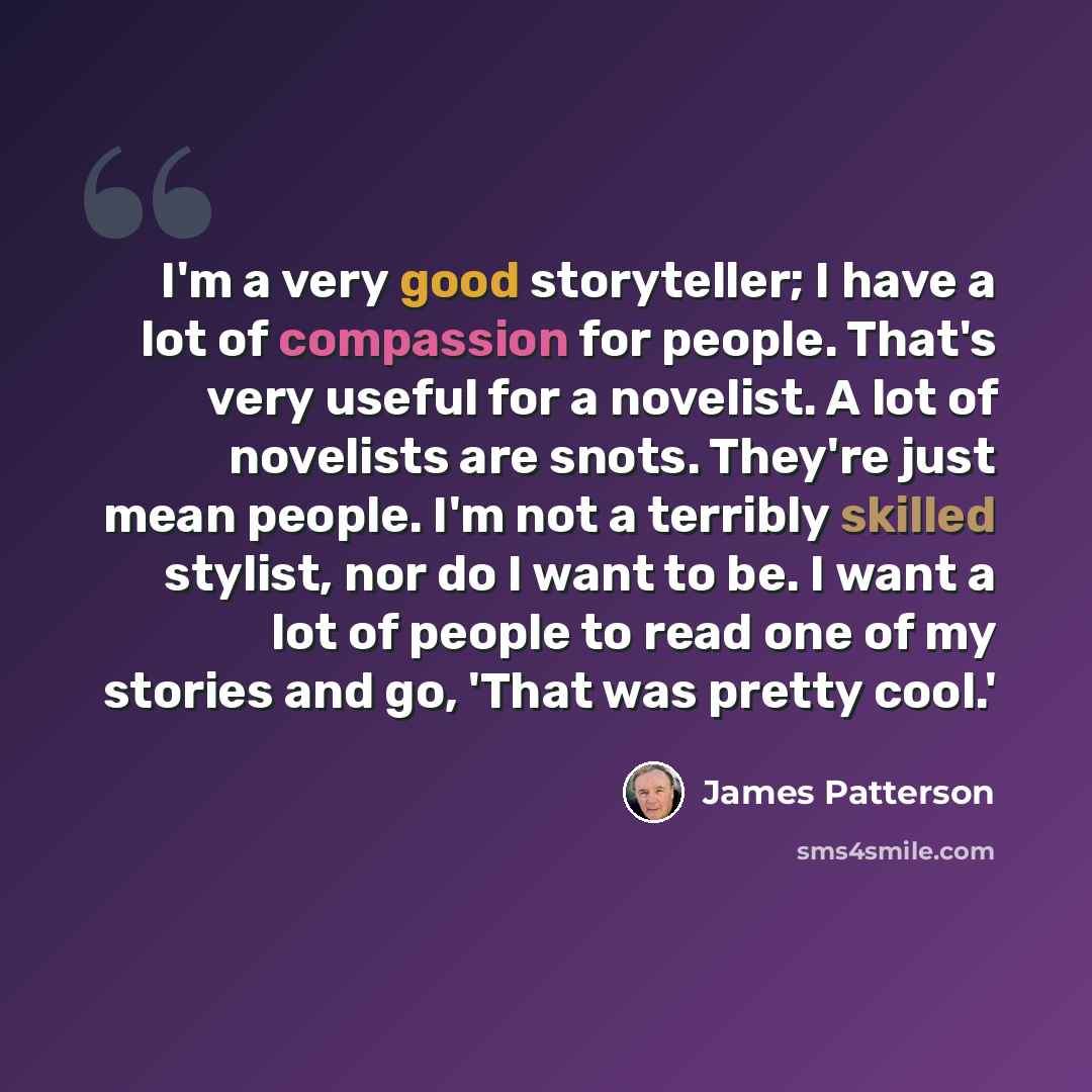 “I'm a very good storyteller; I have a lot of compassion for people. That's very useful for a novelist. A lot of novelists are snots. They're just mean people. I'm not a terribly skilled stylist, nor do I want to be. I want a lot of people to read one of my stories and go, 'That was pretty cool.'” quote by James Patterson