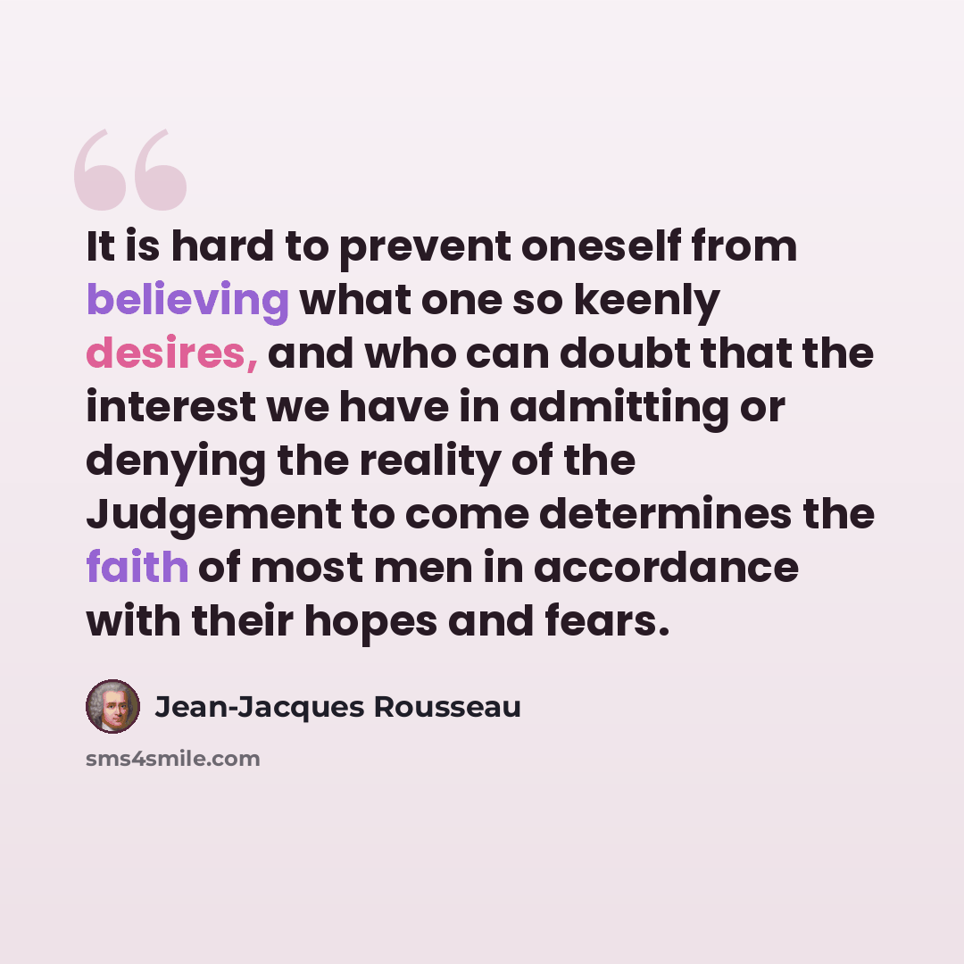“It is hard to prevent oneself from believing what one so keenly desires, and who can doubt that the interest we have in admitting or denying the reality of the Judgement to come determines the faith of most men in accordance with their hopes and fears.” quote by Jean-Jacques Rousseau