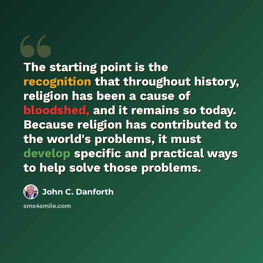 “The starting point is the recognition that throughout history, religion has been a cause of bloodshed, and it remains so today. Because religion has contributed to the world's problems, it must develop specific and practical ways to help solve those problems.” quote by John C. Danforth