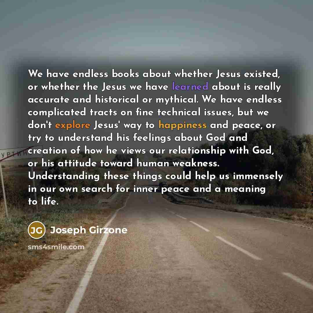 “We have endless books about whether Jesus existed, or whether the Jesus we have learned about is really accurate and historical or mythical. We have endless complicated tracts on fine technical issues, but we don't explore Jesus' way to happiness and peace, or try to understand his feelings about…” quote by Joseph Girzone