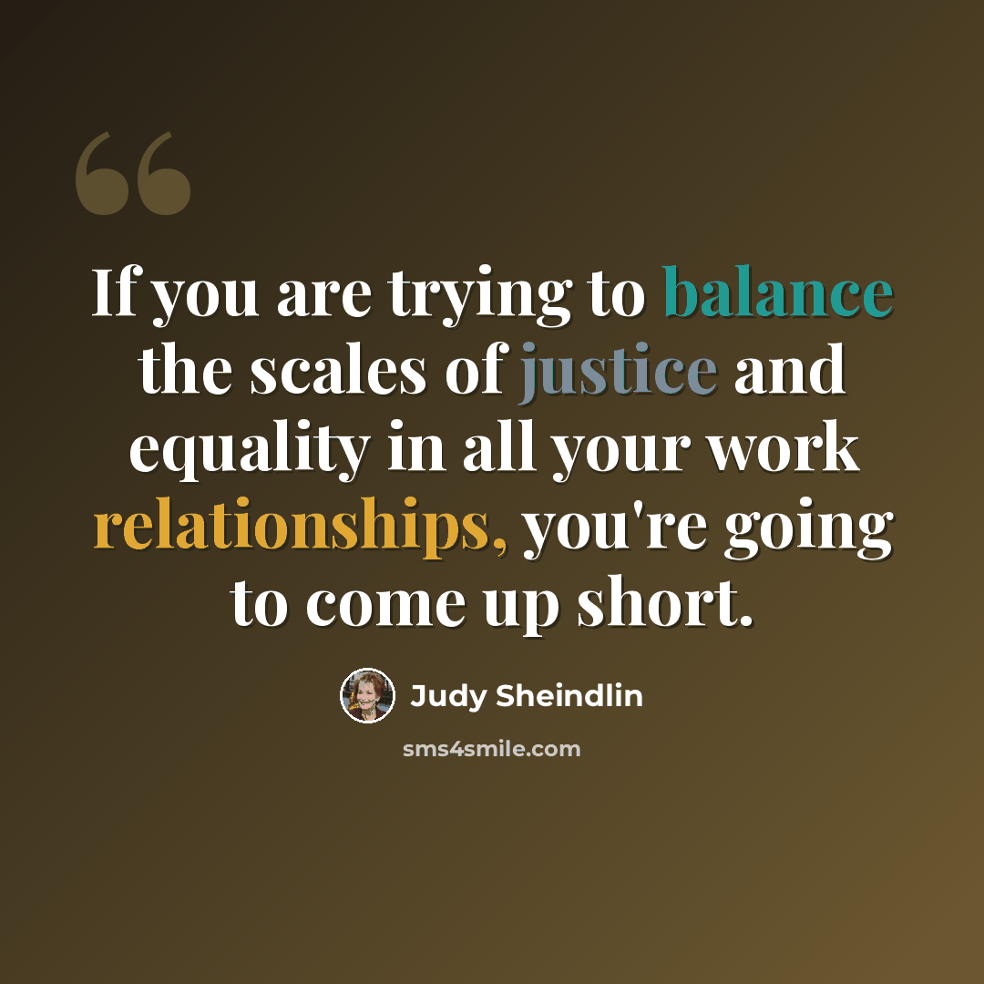 “If you are trying to balance the scales of justice and equality in all your work relationships, you're going to come up short.” quote by Judy Sheindlin