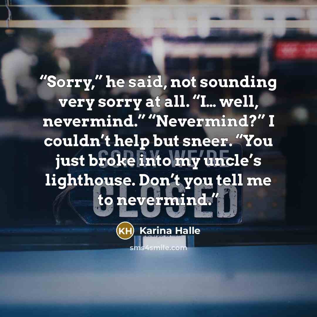 “Sorry,” he said, not sounding very sorry at all. “I… well, nevermind.” “Nevermind?” I couldn’t help but sneer. “You just broke into my uncle’s lighthouse. Don’t you tell me to nevermind.” quote by Karina Halle