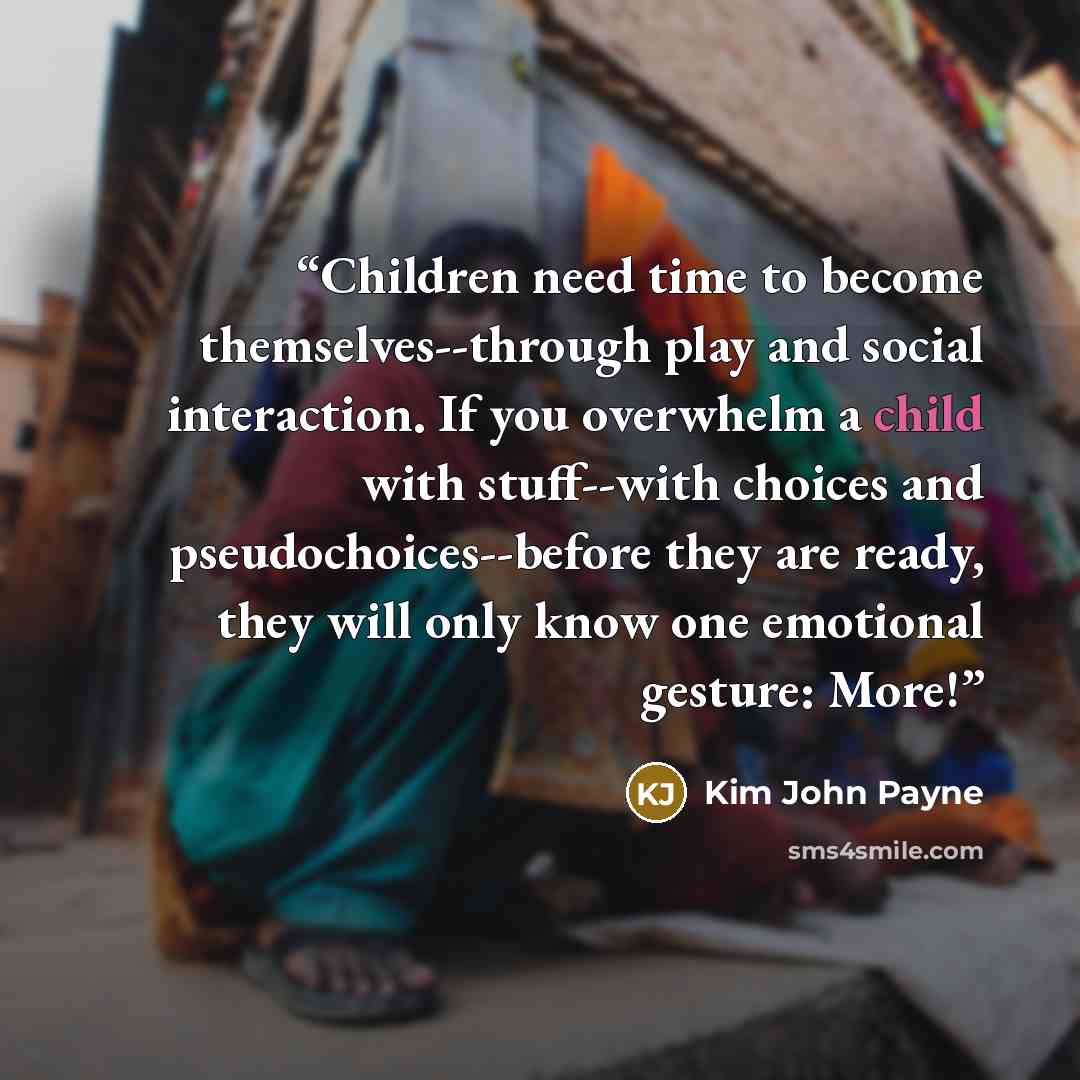 “Children need time to become themselves--through play and social interaction. If you overwhelm a child with stuff--with choices and pseudochoices--before they are ready, they will only know one emotional gesture: More!” quote by Kim John Payne