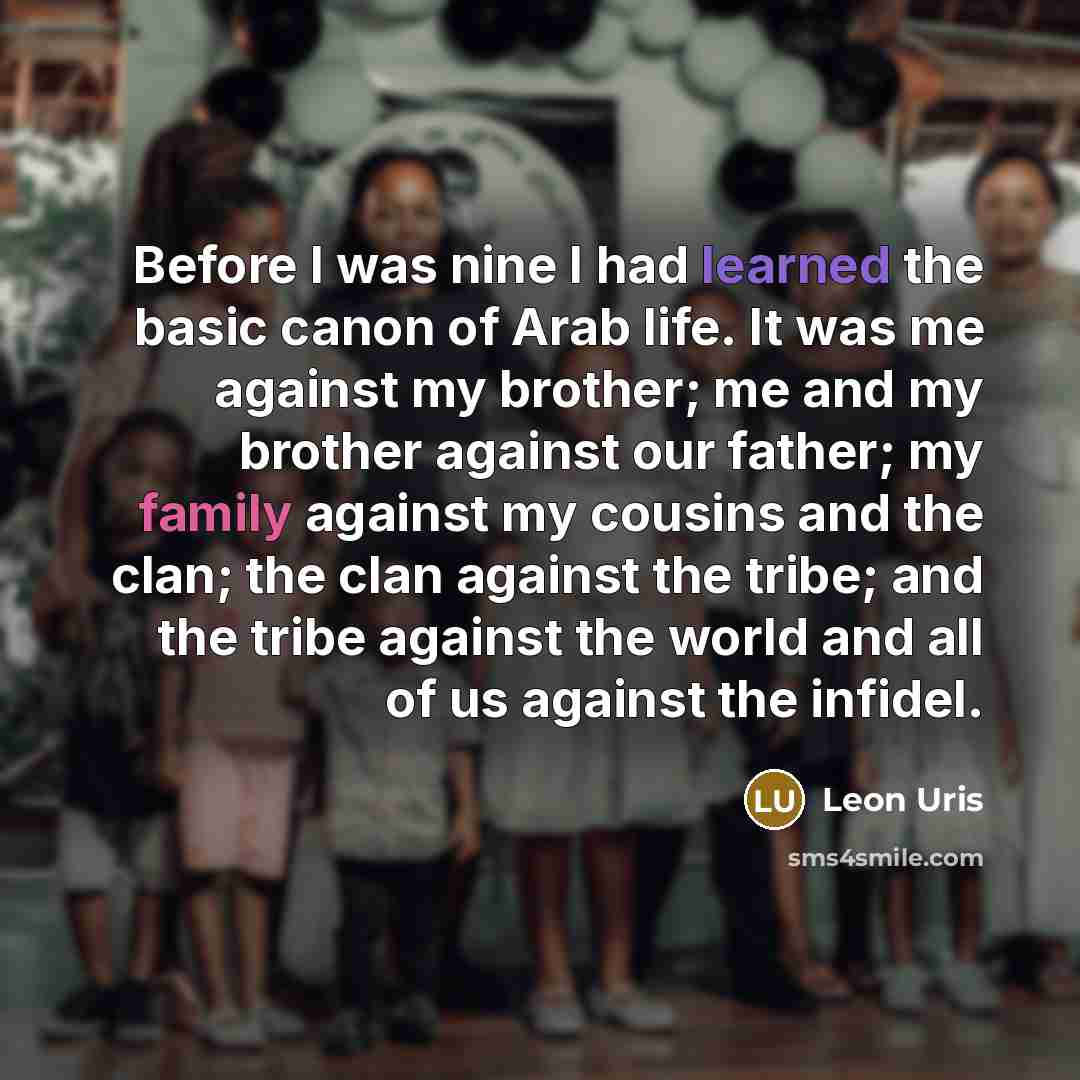 “Before I was nine I had learned the basic canon of Arab life. It was me against my brother; me and my brother against our father; my family against my cousins and the clan; the clan against the tribe; and the tribe against the world and all of us against the infidel.” quote by Leon Uris
