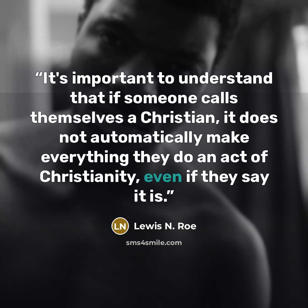 “It's important to understand that if someone calls themselves a Christian, it does not automatically make everything they do an act of Christianity, even if they say it is.” quote by Lewis N. Roe