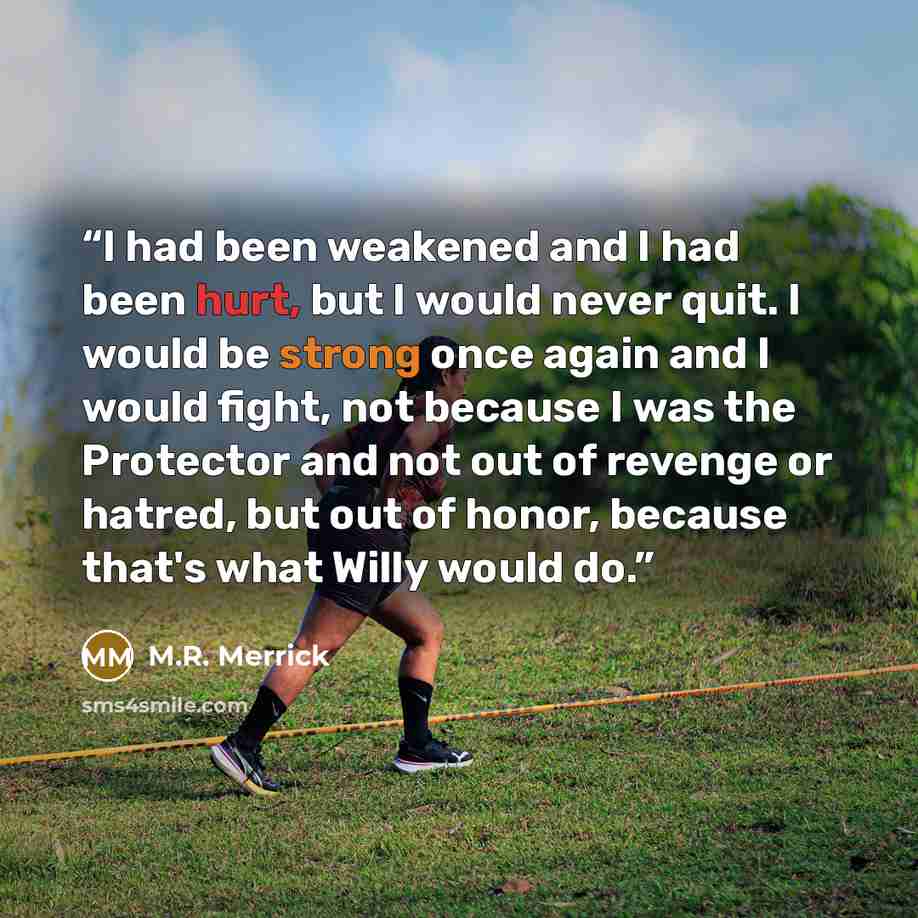 “I had been weakened and I had been hurt, but I would never quit. I would be strong once again and I would fight, not because I was the Protector and not out of revenge or hatred, but out of honor, because that's what Willy would do.” quote by M.R. Merrick