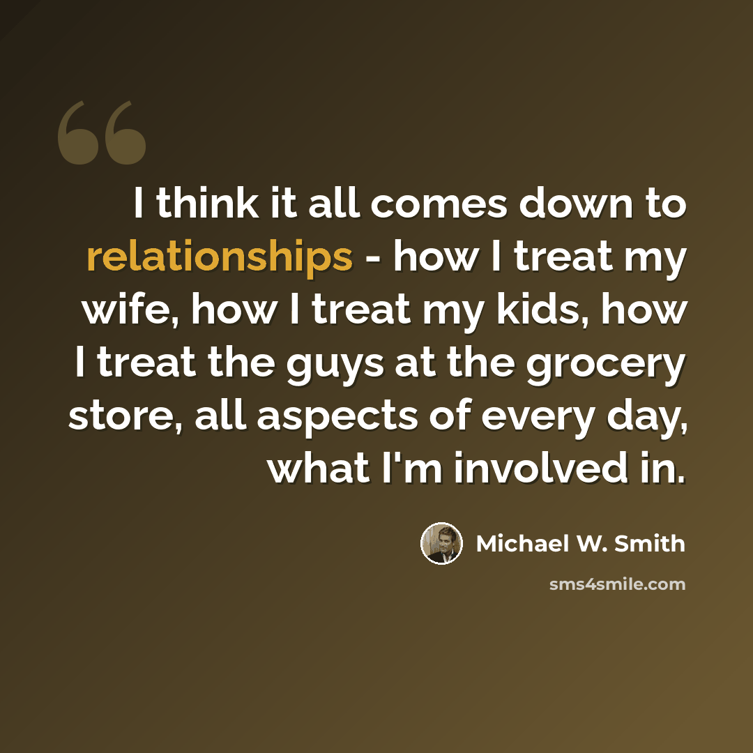 “I think it all comes down to relationships - how I treat my wife, how I treat my kids, how I treat the guys at the grocery store, all aspects of every day, what I'm involved in.” quote by Michael W. Smith
