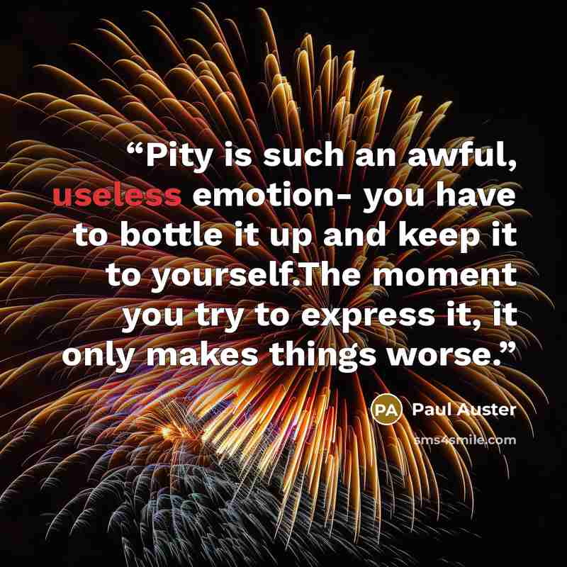 “Pity is such an awful, useless emotion- you have to bottle it up and keep it to yourself.The moment you try to express it, it only makes things worse.” quote by Paul Auster