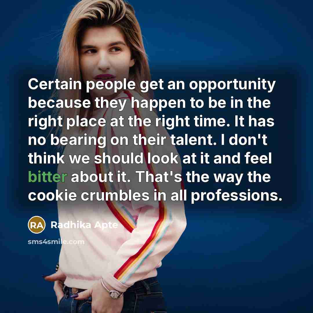 “Certain people get an opportunity because they happen to be in the right place at the right time. It has no bearing on their talent. I don't think we should look at it and feel bitter about it. That's the way the cookie crumbles in all professions.” quote by Radhika Apte