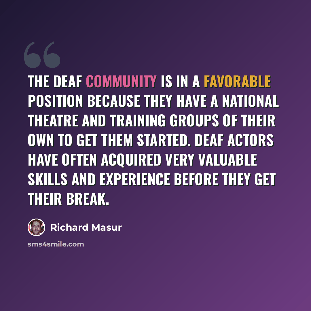 “The deaf community is in a favorable position because they have a national theatre and training groups of their own to get them started. Deaf actors have often acquired very valuable skills and experience before they get their break.” quote by Richard Masur