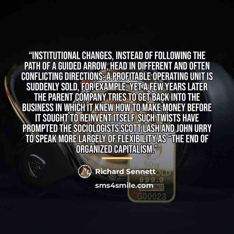 “Institutional changes, instead of following the path of a guided arrow, head in different and often conflicting directions: a profitable operating unit is suddenly sold, for example, yet a few years later the parent company tries to get back into the business in which it knew how to make money…” quote by Richard Sennett