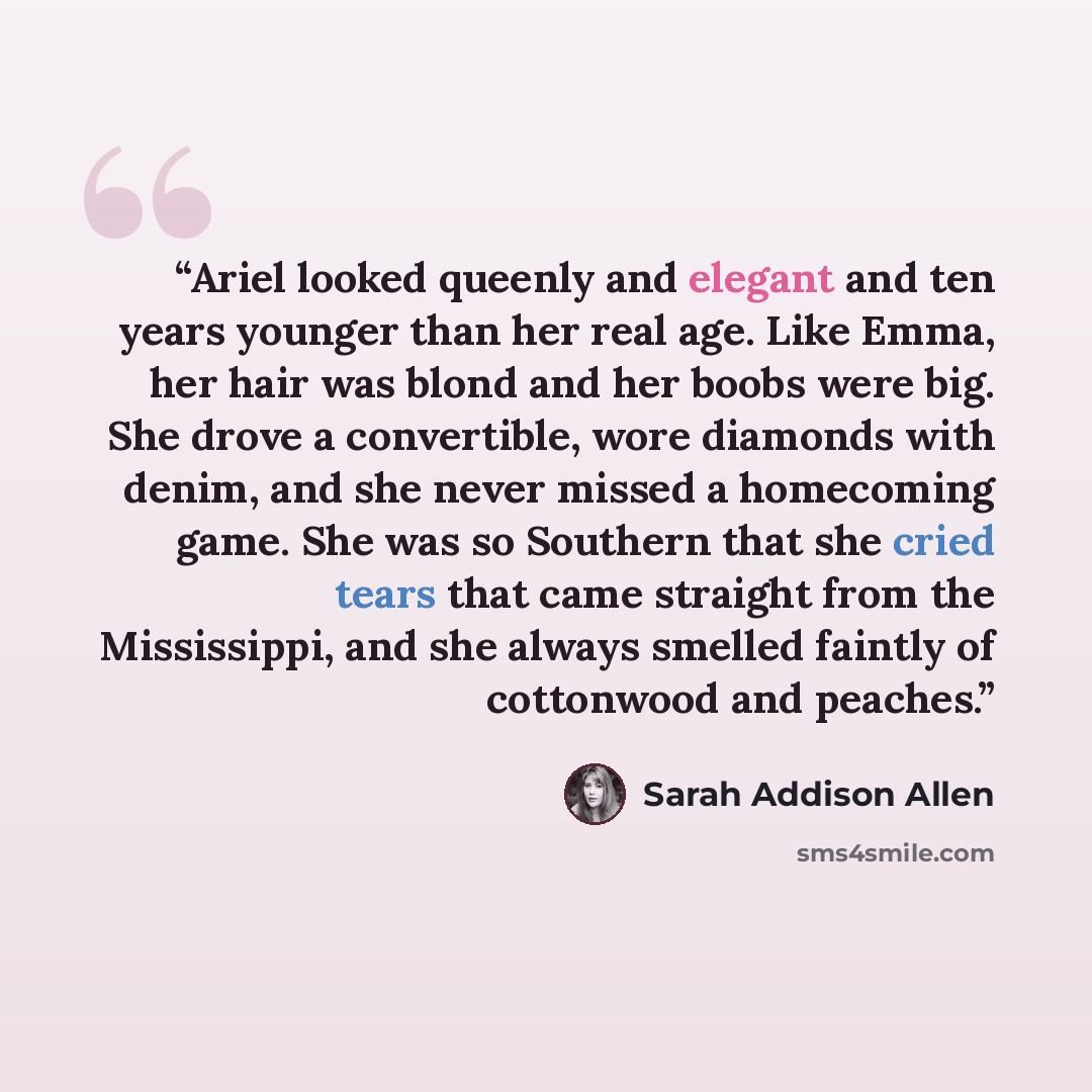 “Ariel looked queenly and elegant and ten years younger than her real age. Like Emma, her hair was blond and her boobs were big. She drove a convertible, wore diamonds with denim, and she never missed a homecoming game. She was so Southern that she cried tears that came straight from the…” quote by Sarah Addison Allen