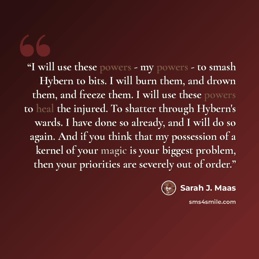 “I will use these powers - my powers - to smash Hybern to bits. I will burn them, and drown them, and freeze them. I will use these powers to heal the injured. To shatter through Hybern's wards. I have done so already, and I will do so again. And if you think that my possession of a kernel of your…” quote by Sarah J. Maas