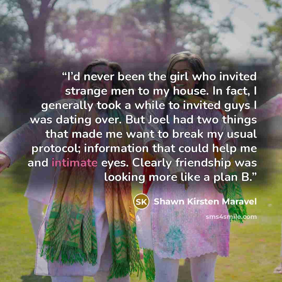 “I’d never been the girl who invited strange men to my house. In fact, I generally took a while to invited guys I was dating over. But Joel had two things that made me want to break my usual protocol; information that could help me and intimate eyes. Clearly friendship was looking more like a plan B.” quote by Shawn Kirsten Maravel
