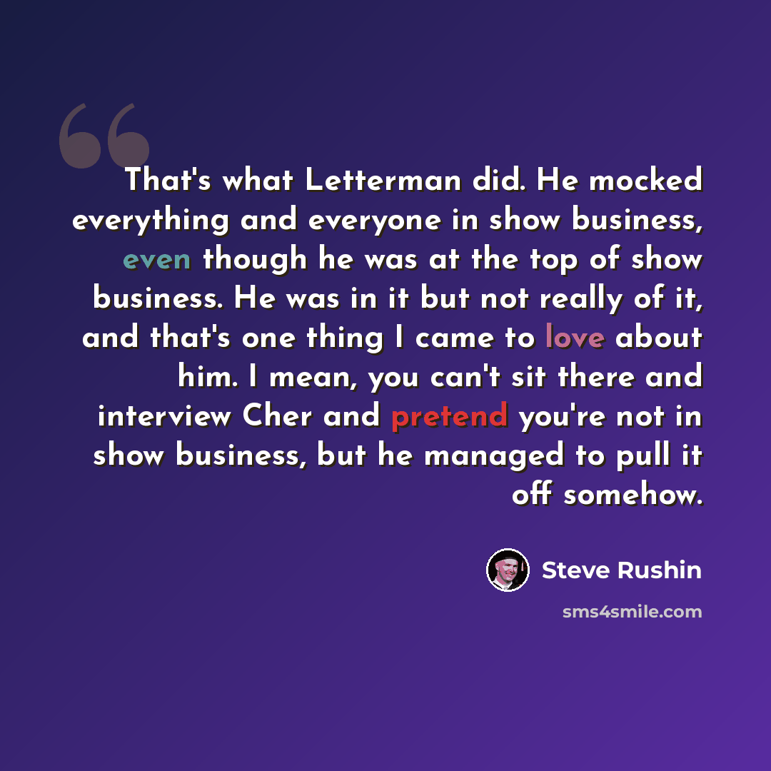 “That's what Letterman did. He mocked everything and everyone in show business, even though he was at the top of show business. He was in it but not really of it, and that's one thing I came to love about him. I mean, you can't sit there and interview Cher and pretend you're not in show business…” quote by Steve Rushin