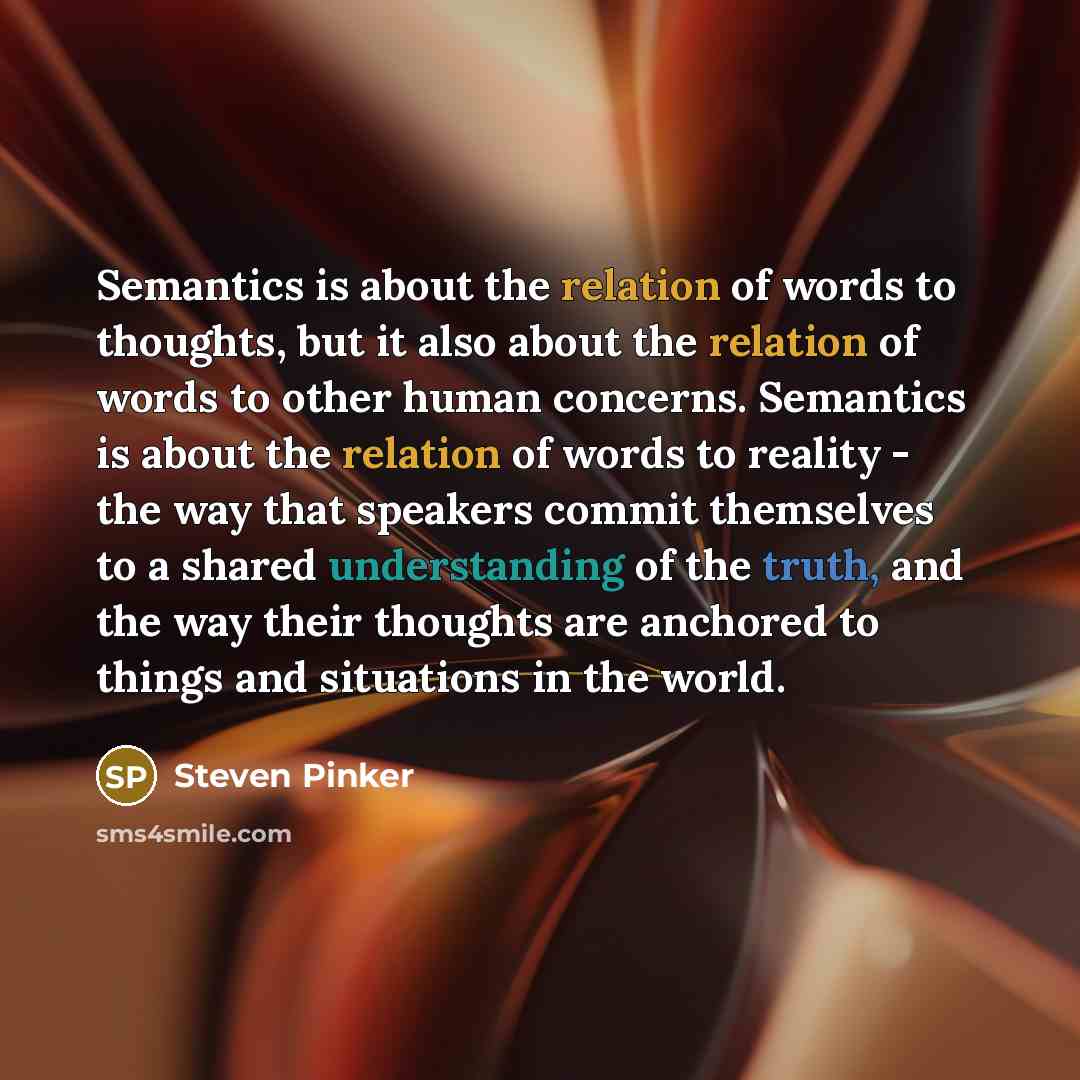 “Semantics is about the relation of words to thoughts, but it also about the relation of words to other human concerns. Semantics is about the relation of words to reality - the way that speakers commit themselves to a shared understanding of the truth, and the way their thoughts are anchored to…” quote by Steven Pinker