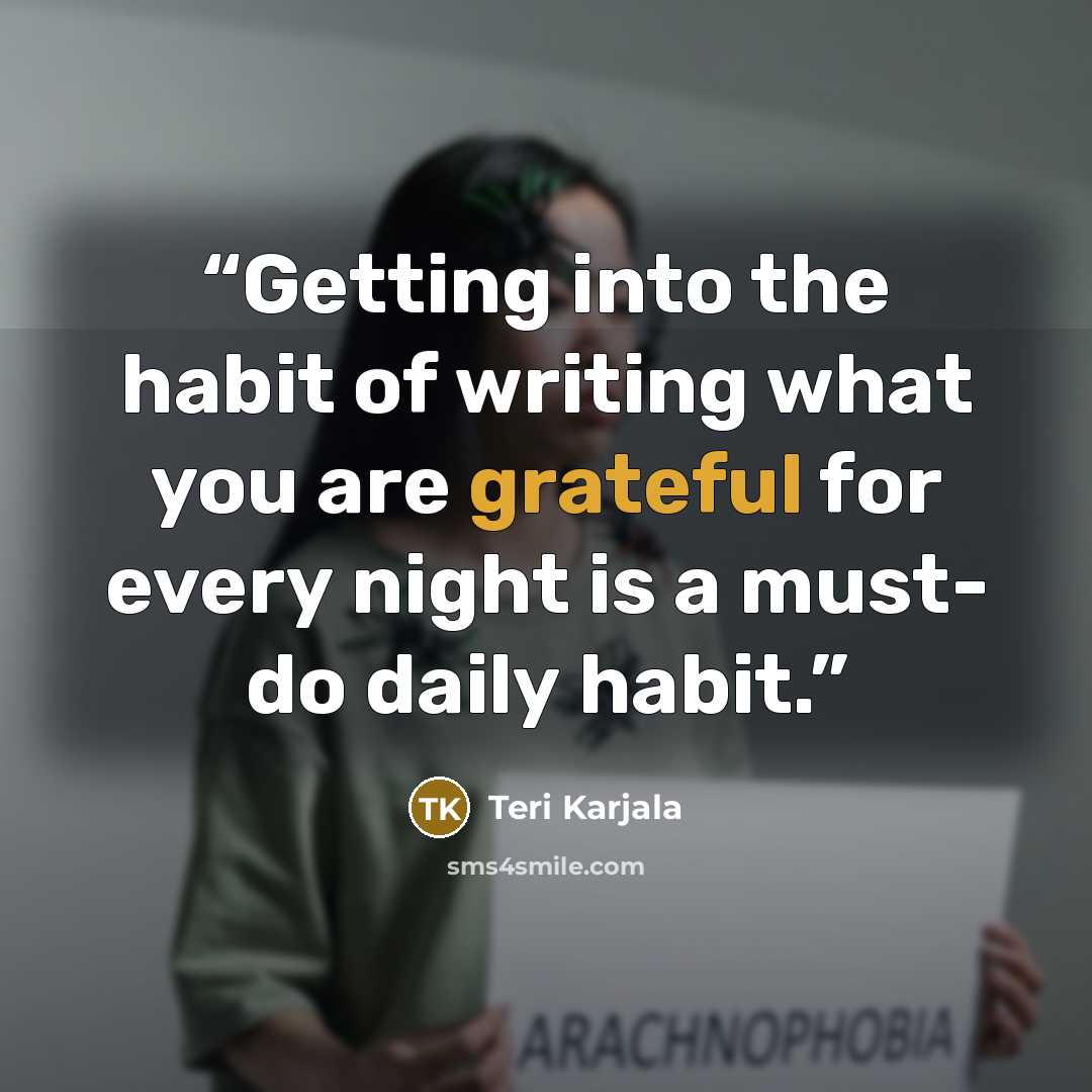 “Getting into the habit of writing what you are grateful for every night is a must- do daily habit.” quote by Teri Karjala