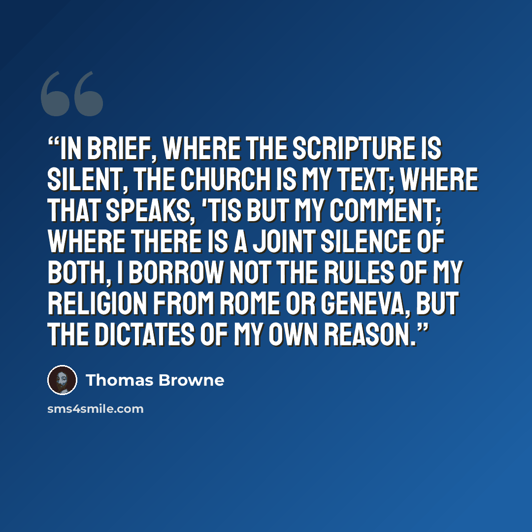 “In brief, where the Scripture is silent, the church is my text; where that speaks, 'tis but my comment; where there is a joint silence of both, I borrow not the rules of my religion from Rome or Geneva, but the dictates of my own reason.” quote by Thomas Browne