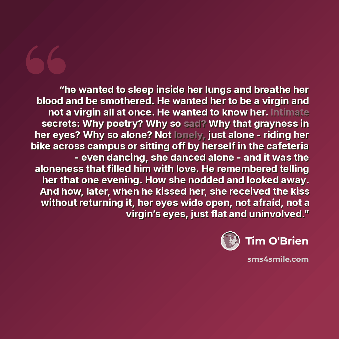 “he wanted to sleep inside her lungs and breathe her blood and be smothered. He wanted her to be a virgin and not a virgin all at once. He wanted to know her. Intimate secrets: Why poetry? Why so sad? Why that grayness in her eyes? Why so alone? Not lonely, just alone - riding her bike across…” quote by Tim O'Brien