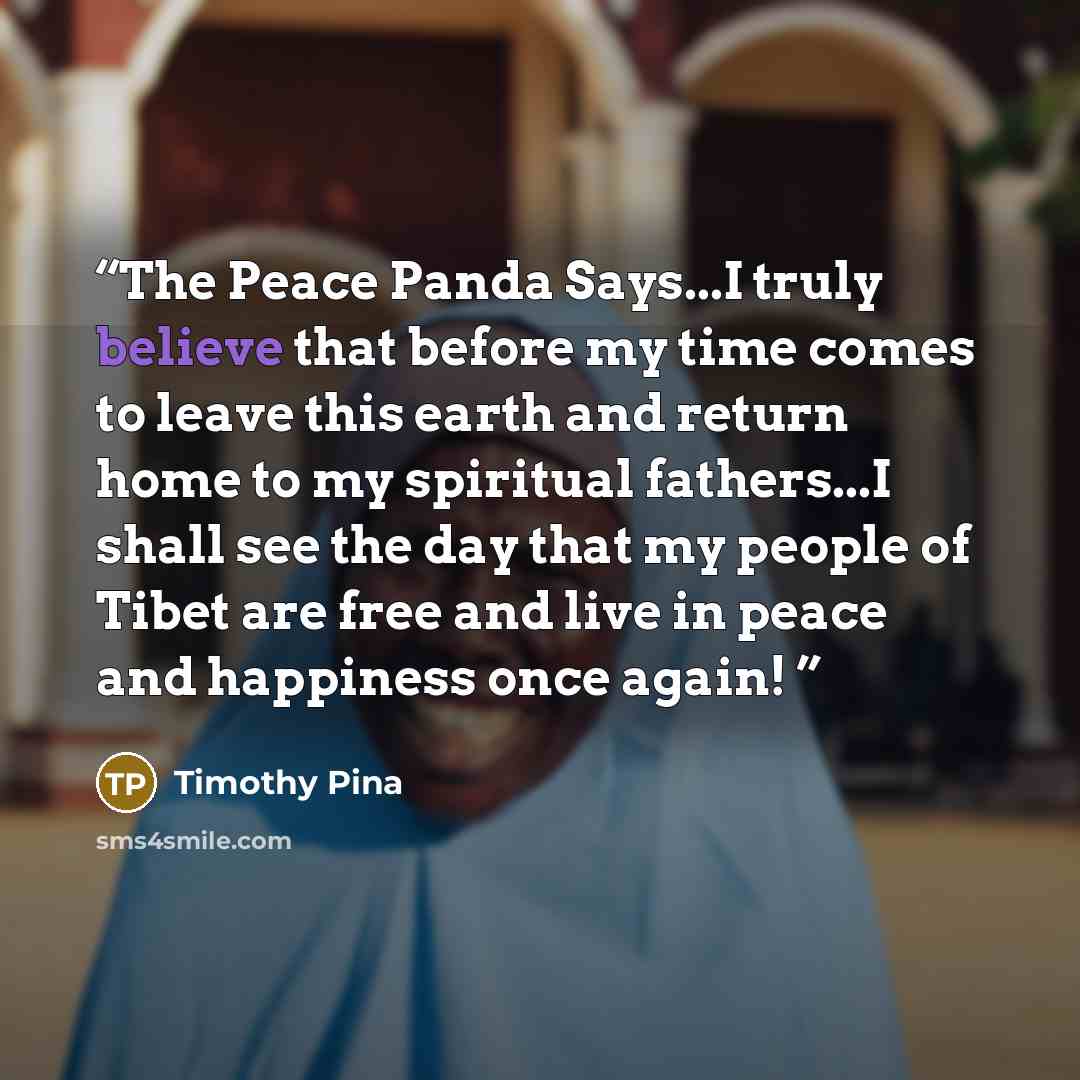 “The Peace Panda Says...I truly believe that before my time comes to leave this earth and return home to my spiritual fathers...I shall see the day that my people of Tibet are free and live in peace and happiness once again!” quote by Timothy Pina