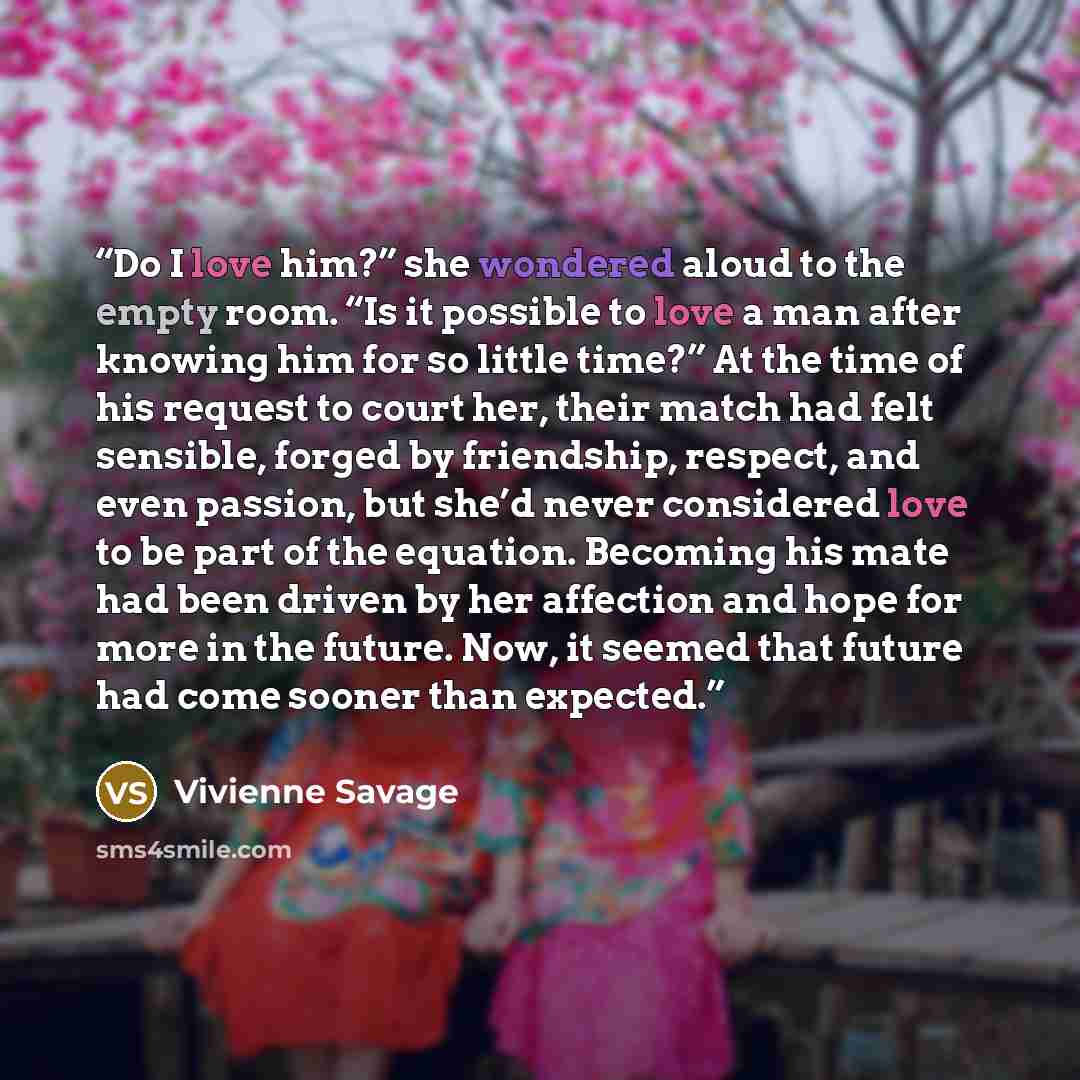 “Do I love him?” she wondered aloud to the empty room. “Is it possible to love a man after knowing him for so little time?” At the time of his request to court her, their match had felt sensible, forged by friendship, respect, and even passion, but she’d never considered love to be part of the…” quote by Vivienne Savage