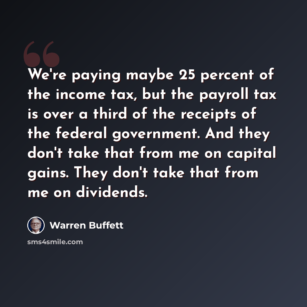 “We're paying maybe 25 percent of the income tax, but the payroll tax is over a third of the receipts of the federal government. And they don't take that from me on capital gains. They don't take that from me on dividends.” quote by Warren Buffett