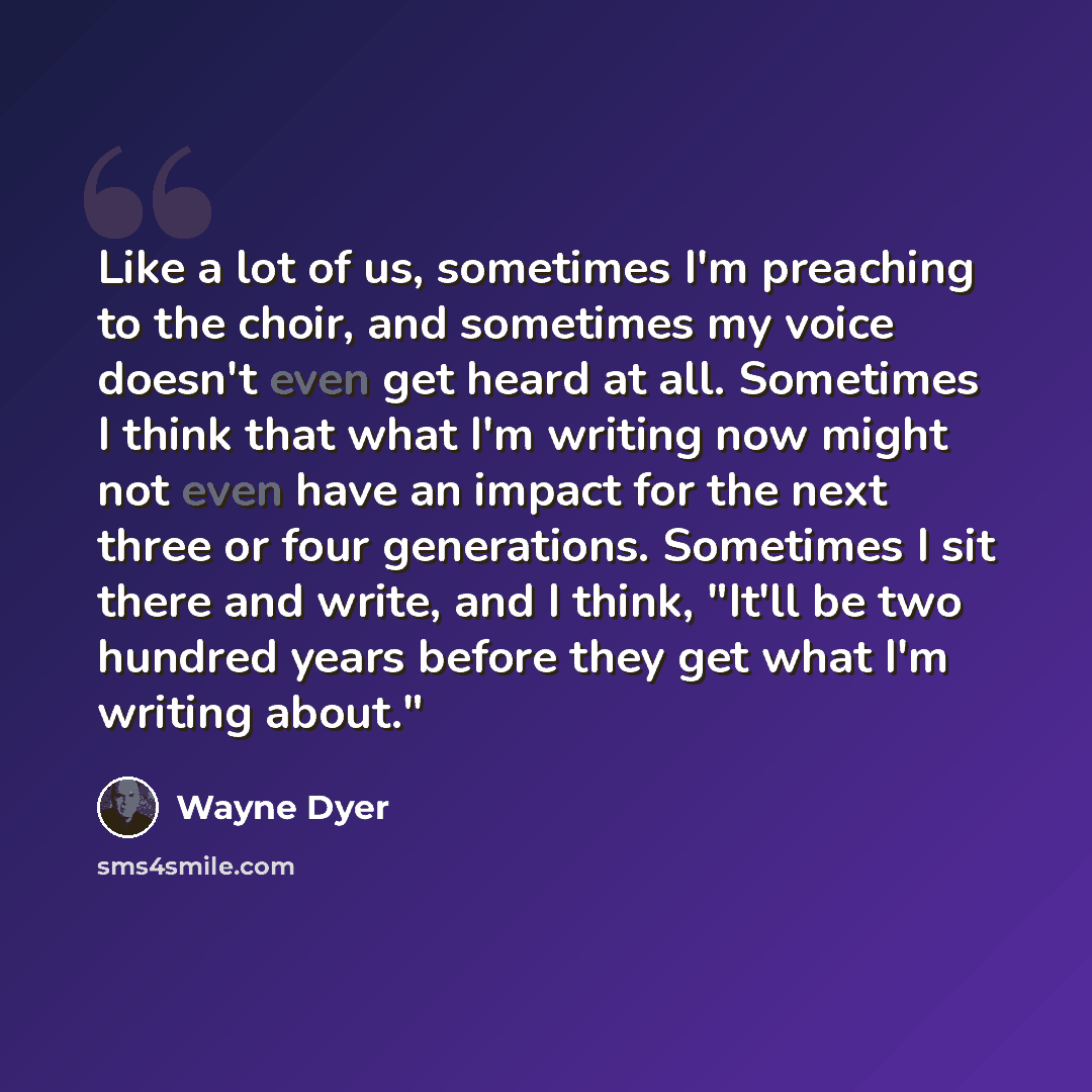 “Like a lot of us, sometimes I'm preaching to the choir, and sometimes my voice doesn't even get heard at all. Sometimes I think that what I'm writing now might not even have an impact for the next three or four generations. Sometimes I sit there and write, and I think, "It'll be two hundred years…” quote by Wayne Dyer