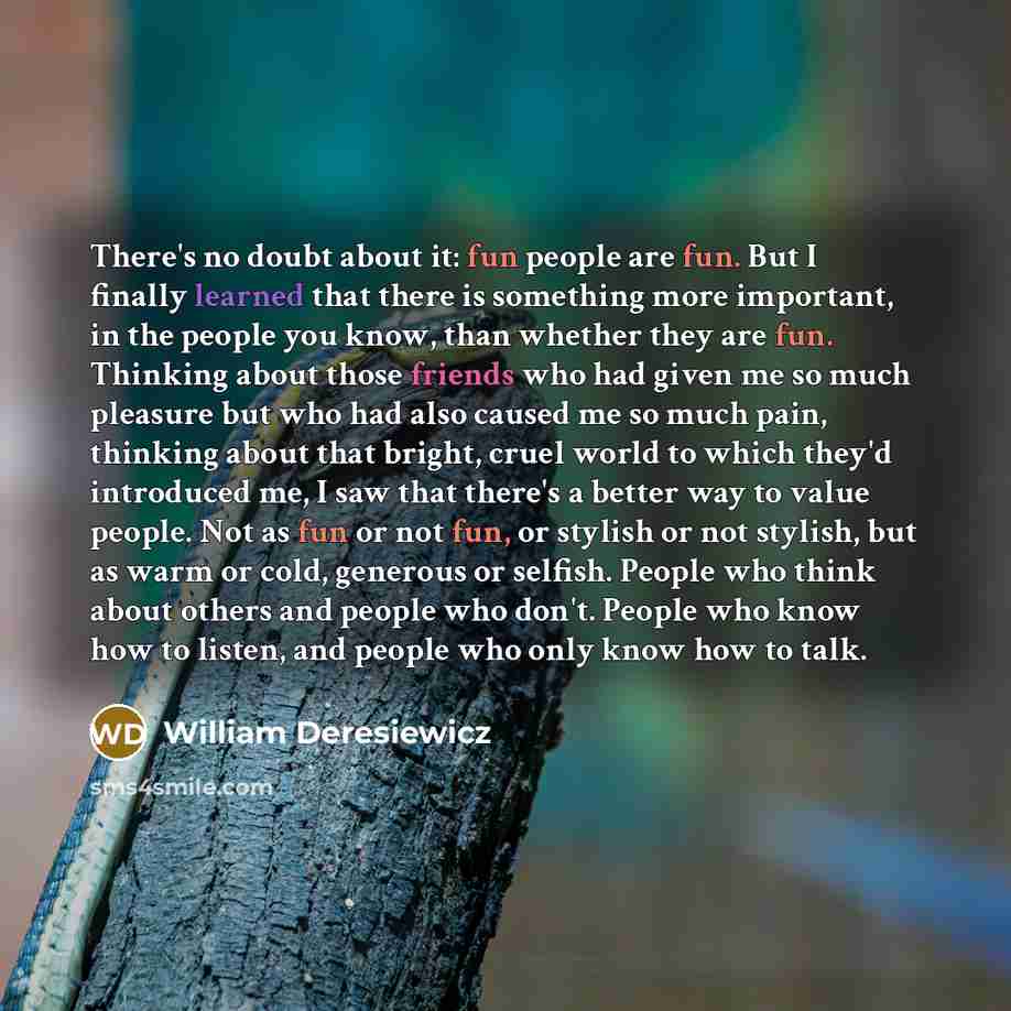 “There's no doubt about it: fun people are fun. But I finally learned that there is something more important, in the people you know, than whether they are fun. Thinking about those friends who had given me so much pleasure but who had also caused me so much pain, thinking about that bright, cruel…” quote by William Deresiewicz